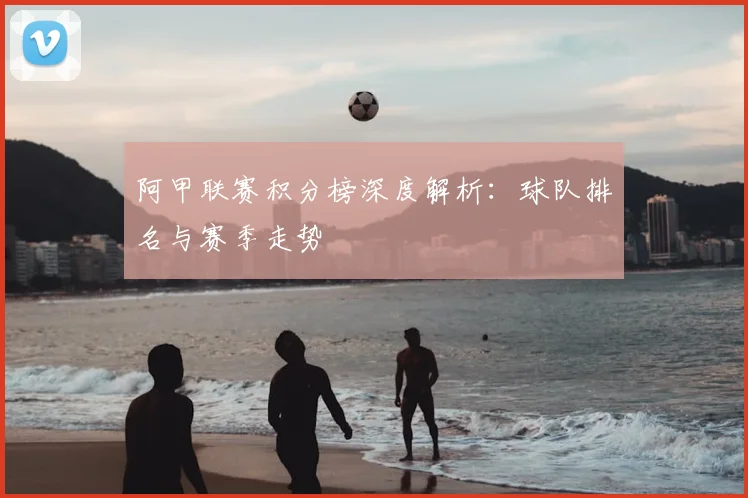 阿甲联赛积分榜深度解析:球队排名与赛季走势